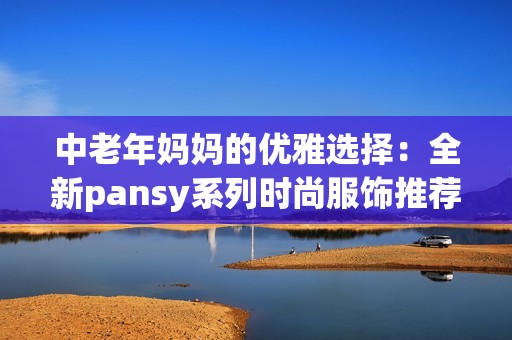 中老年妈妈的优雅选择：全新pansy系列时尚服饰推荐
