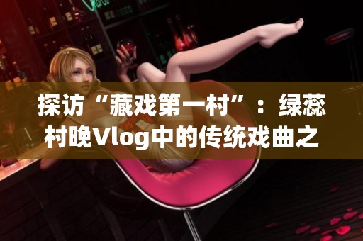 探访“藏戏第一村”：绿蕊村晚Vlog中的传统戏曲之美