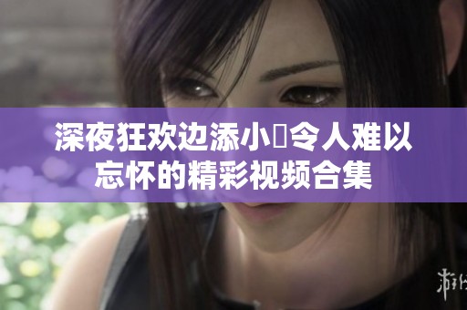 深夜狂欢边添小泬令人难以忘怀的精彩视频合集
