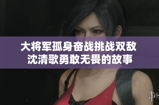 大将军孤身奋战挑战双敌 沈清歌勇敢无畏的故事