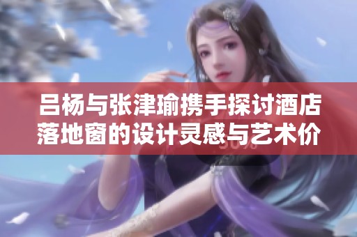 吕杨与张津瑜携手探讨酒店落地窗的设计灵感与艺术价值