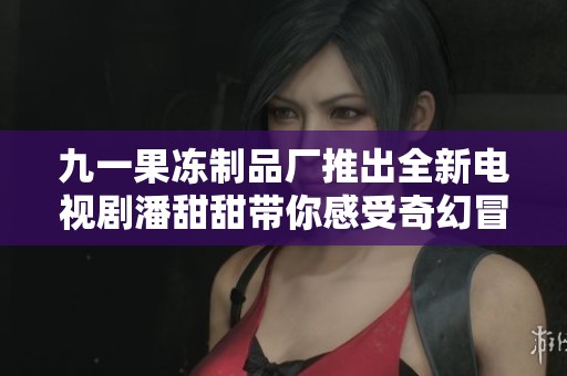 九一果冻制品厂推出全新电视剧潘甜甜带你感受奇幻冒险