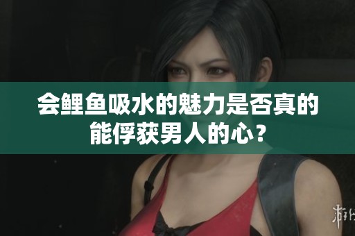 会鲤鱼吸水的魅力是否真的能俘获男人的心？