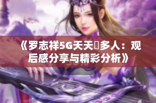 《罗志祥5G天天奭多人：观后感分享与精彩分析》