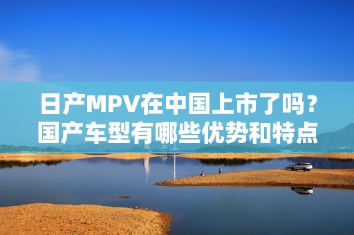 日产MPV在中国上市了吗？国产车型有哪些优势和特点？