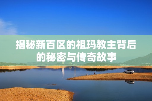 揭秘新百区的祖玛教主背后的秘密与传奇故事