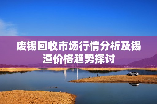 废锡回收市场行情分析及锡渣价格趋势探讨
