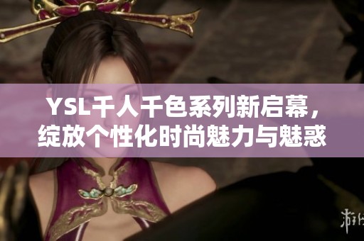 YSL千人千色系列新启幕，绽放个性化时尚魅力与魅惑