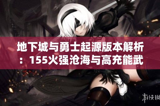 地下城与勇士起源版本解析：155火强沧海与高充能武器攻略分享