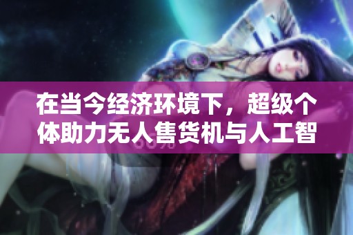 在当今经济环境下，超级个体助力无人售货机与人工智能的融合发展