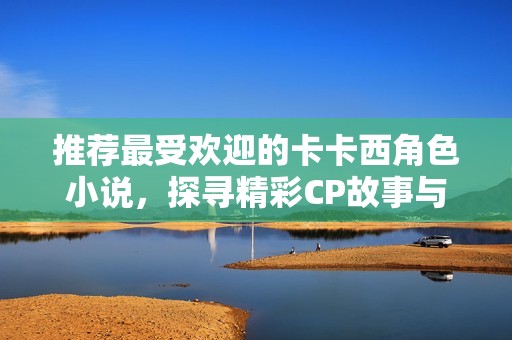 推荐最受欢迎的卡卡西角色小说，探寻精彩CP故事与排行榜