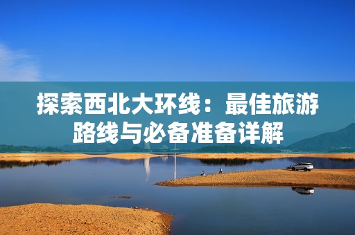 探索西北大环线：最佳旅游路线与必备准备详解