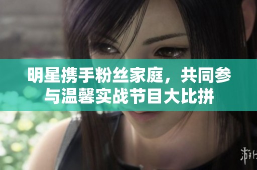 明星携手粉丝家庭，共同参与温馨实战节目大比拼