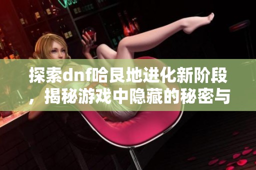 探索dnf哈艮地进化新阶段，揭秘游戏中隐藏的秘密与攻略