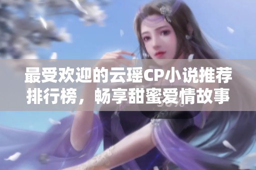 最受欢迎的云瑶CP小说推荐排行榜，畅享甜蜜爱情故事
