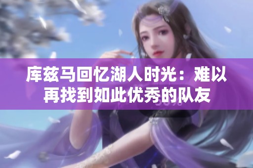库兹马回忆湖人时光：难以再找到如此优秀的队友