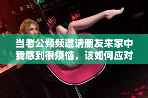 当老公频频邀请朋友来家中我感到很烦恼，该如何应对