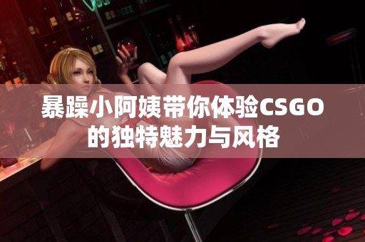 暴躁小阿姨带你体验CSGO的独特魅力与风格