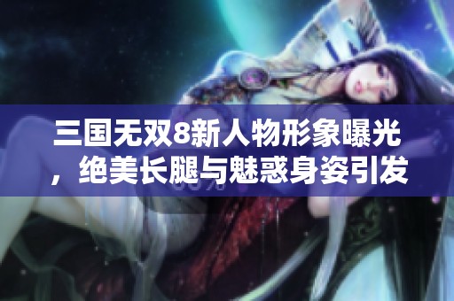 三国无双8新人物形象曝光，绝美长腿与魅惑身姿引发热议