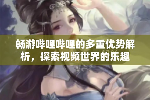 畅游哔哩哔哩的多重优势解析，探索视频世界的乐趣