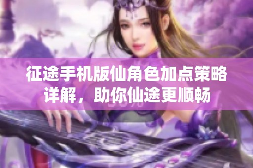 征途手机版仙角色加点策略详解，助你仙途更顺畅