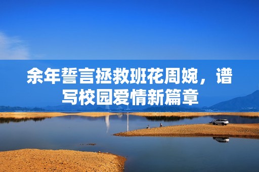 余年誓言拯救班花周婉，谱写校园爱情新篇章