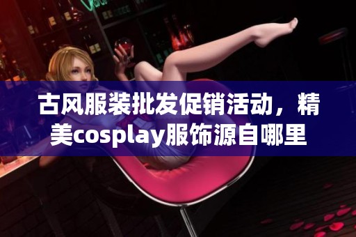 古风服装批发促销活动，精美cosplay服饰源自哪里
