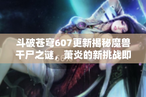 斗破苍穹607更新揭秘魔兽干尸之谜，萧炎的新挑战即将展开