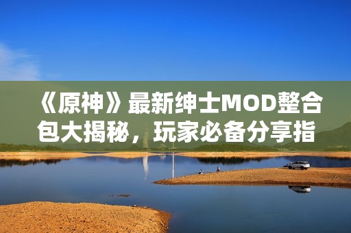 《原神》最新绅士MOD整合包大揭秘，玩家必备分享指南