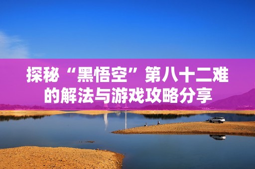 探秘“黑悟空”第八十二难的解法与游戏攻略分享