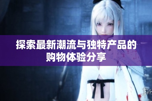 探索最新潮流与独特产品的购物体验分享
