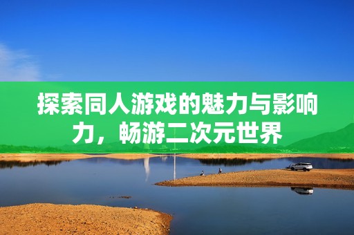 探索同人游戏的魅力与影响力，畅游二次元世界