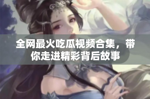 全网最火吃瓜视频合集，带你走进精彩背后故事