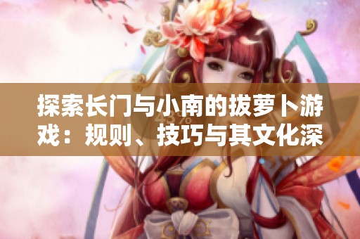 探索长门与小南的拔萝卜游戏：规则、技巧与其文化深意分析