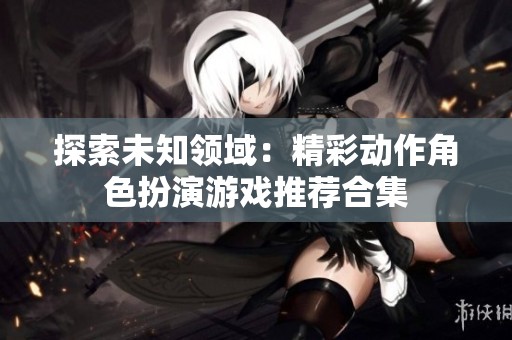 探索未知领域：精彩动作角色扮演游戏推荐合集