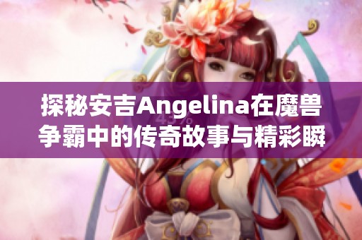探秘安吉Angelina在魔兽争霸中的传奇故事与精彩瞬间