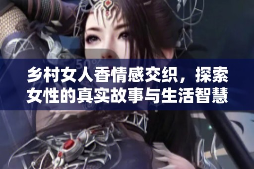 乡村女人香情感交织，探索女性的真实故事与生活智慧