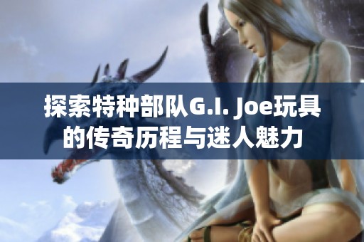 探索特种部队G.I. Joe玩具的传奇历程与迷人魅力