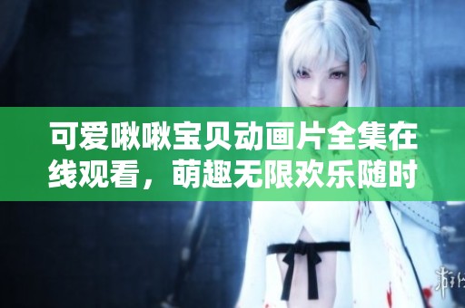 可爱啾啾宝贝动画片全集在线观看，萌趣无限欢乐随时享受