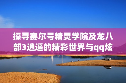 探寻赛尔号精灵学院及龙八部3逍遥的精彩世界与qq炫舞团名分享