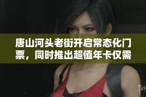 唐山河头老街开启常态化门票，同时推出超值年卡仅需168元