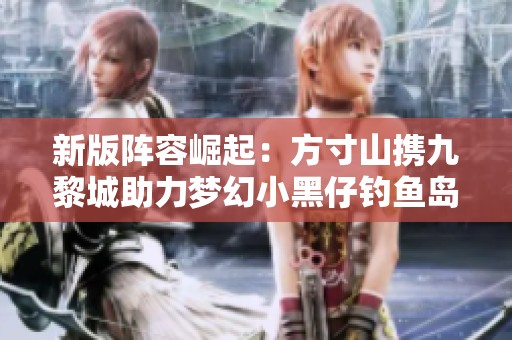 新版阵容崛起：方寸山携九黎城助力梦幻小黑仔钓鱼岛攻略
