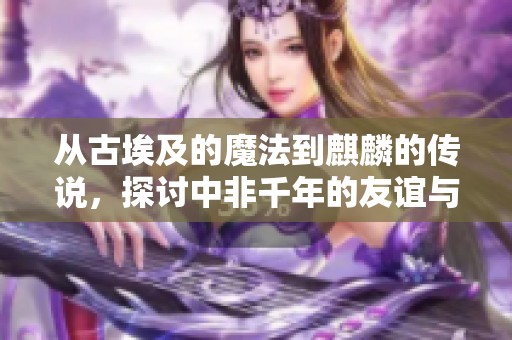 从古埃及的魔法到麒麟的传说，探讨中非千年的友谊与交往史