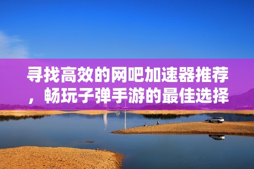 寻找高效的网吧加速器推荐，畅玩子弹手游的最佳选择