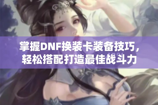 掌握DNF换装卡装备技巧，轻松搭配打造最佳战斗力