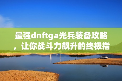 最强dnftga光兵装备攻略，让你战斗力飙升的终极指南