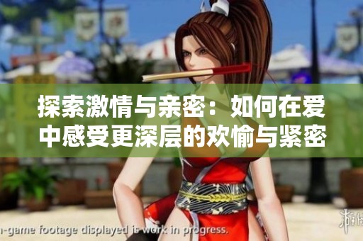 探索激情与亲密：如何在爱中感受更深层的欢愉与紧密连接