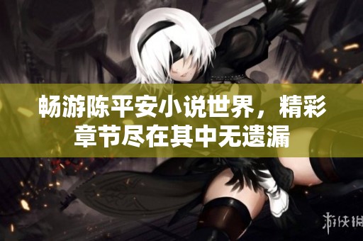 畅游陈平安小说世界，精彩章节尽在其中无遗漏