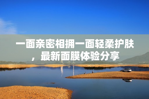 一面亲密相拥一面轻柔护肤，最新面膜体验分享