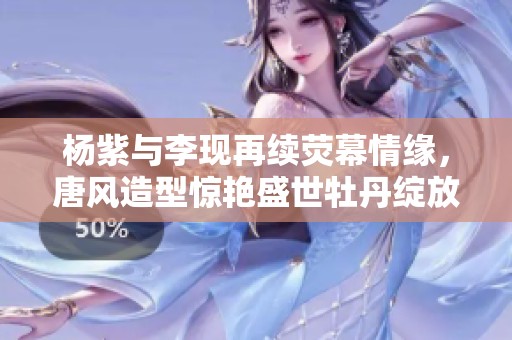 杨紫与李现再续荧幕情缘，唐风造型惊艳盛世牡丹绽放
